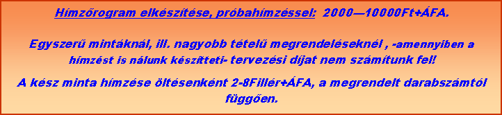 Szvegdoboz: Hmzrogram elksztse, prbahmzssel:  200010000Ft+FA. Egyszer mintknl, ill. nagyobb ttel megrendelseknl , -amennyiben a hmzst is nlunk ksztteti- tervezsi djat nem szmtunk fel!A ksz minta hmzse ltsenknt 2-8Fillr+FA, a megrendelt darabszmtl fggen.